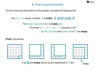 1. Find a recursive formula
To ﬁnd a recursive formulation of this problem, consider the following fact:
Any m × m square of pixels, S is empty
The bottom right pixel of S is empty and
The three (m − 1) × (m − 1) squares in the
top left, top right and bottom left of S are empty
Proof: (by picture)
? ? ? ?? ? ? ?? ? ? ?? ? ? ? ?
emptyIf all are empty where could a black pixel in S be?
if and only if
 