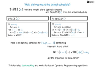 Wait, did you want the actual schedule?
There is an optimal schedule for {1, 2, . . . , i} containing
interval i if and only if
WIS[i − 1] WIS[p(i)]+wi
(by the argument we saw earlier)
ItWIS(n) ﬁnds the weight of the optimal schedule
and FINDWIS(n) ﬁnds the actual schedule
FindWIS(i)
If (i = 0)
Return nothing
If WIS[i − 1] WIS[p(i)]+wi
Return FindWIS(p(i)) then i
Return FindWIS(i − 1)
This is called backtracking and works for lots of Dynamic Programming algorithms
ItWIS(n)
If (i = 0)
Return 0
For i = 1 to n
WIS[i]= max WIS[i − 1],WIS[p(i)]+wi
Return WIS[i]
 