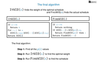 The ﬁnal algorithm
ItWIS(n) ﬁnds the weight of the optimal schedule
and FINDWIS(n) ﬁnds the actual schedule
The ﬁnal algorithm:
Step 1: Find all the p(i) values
Step 2: Run ItWIS(n) to ﬁnd the optimal weight
Step 3: Run FindWIS(n) to ﬁnd the schedule
FindWIS(i)
If (i = 0)
Return nothing
If WIS[i − 1] WIS[p(i)]+wi
Return FindWIS(p(i)) then i
Return FindWIS(i − 1)
ItWIS(n)
If (i = 0)
Return 0
For i = 1 to n
WIS[i]= max WIS[i − 1],WIS[p(i)]+wi
Return WIS[i]
 