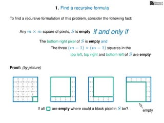 1. Find a recursive formula
To ﬁnd a recursive formulation of this problem, consider the following fact:
Any m × m square of pixels, S is empty
The bottom right pixel of S is empty and
The three (m − 1) × (m − 1) squares in the
top left, top right and bottom left of S are empty
Proof: (by picture)
emptyIf all are empty where could a black pixel in S be?If all are empty where could a black pixel in S be?
if and only if
 