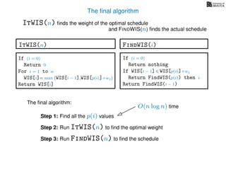 The ﬁnal algorithm
ItWIS(n) ﬁnds the weight of the optimal schedule
and FINDWIS(n) ﬁnds the actual schedule
The ﬁnal algorithm:
Step 1: Find all the p(i) values
Step 2: Run ItWIS(n) to ﬁnd the optimal weight
Step 3: Run FindWIS(n) to ﬁnd the schedule
O(n log n) time
FindWIS(i)
If (i = 0)
Return nothing
If WIS[i − 1] WIS[p(i)]+wi
Return FindWIS(p(i)) then i
Return FindWIS(i − 1)
ItWIS(n)
If (i = 0)
Return 0
For i = 1 to n
WIS[i]= max WIS[i − 1],WIS[p(i)]+wi
Return WIS[i]
 