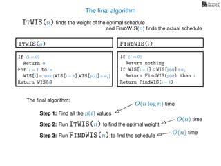 The ﬁnal algorithm
ItWIS(n) ﬁnds the weight of the optimal schedule
and FINDWIS(n) ﬁnds the actual schedule
The ﬁnal algorithm:
Step 1: Find all the p(i) values
Step 2: Run ItWIS(n) to ﬁnd the optimal weight
Step 3: Run FindWIS(n) to ﬁnd the schedule
O(n log n) time
O(n) time
O(n) time
FindWIS(i)
If (i = 0)
Return nothing
If WIS[i − 1] WIS[p(i)]+wi
Return FindWIS(p(i)) then i
Return FindWIS(i − 1)
ItWIS(n)
If (i = 0)
Return 0
For i = 1 to n
WIS[i]= max WIS[i − 1],WIS[p(i)]+wi
Return WIS[i]
 