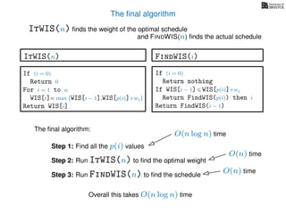 The ﬁnal algorithm
ItWIS(n) ﬁnds the weight of the optimal schedule
and FINDWIS(n) ﬁnds the actual schedule
The ﬁnal algorithm:
Step 1: Find all the p(i) values
Step 2: Run ItWIS(n) to ﬁnd the optimal weight
Step 3: Run FindWIS(n) to ﬁnd the schedule
O(n log n) time
O(n) time
O(n) time
Overall this takes O(n log n) time
FindWIS(i)
If (i = 0)
Return nothing
If WIS[i − 1] WIS[p(i)]+wi
Return FindWIS(p(i)) then i
Return FindWIS(i − 1)
ItWIS(n)
If (i = 0)
Return 0
For i = 1 to n
WIS[i]= max WIS[i − 1],WIS[p(i)]+wi
Return WIS[i]
 