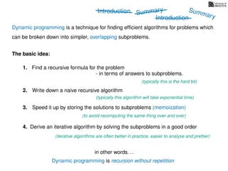Introduction
Dynamic programming is recursion without repetition
Dynamic programming is a technique for ﬁnding efﬁcient algorithms for problems which
can be broken down into simpler, overlapping subproblems.
in other words. . .
The basic idea:
1. Find a recursive formula for the problem
(typically this is the hard bit)
3. Speed it up by storing the solutions to subproblems (memoization)
(to avoid recomputing the same thing over and over)
4. Derive an iterative algorithm by solving the subproblems in a good order
(iterative algorithms are often better in practice, easier to analyse and prettier)
- in terms of answers to subproblems.
2. Write down a naive recursive algorithm
(typically this algorithm will take exponential time)
Summary
Introduction
Summary
 