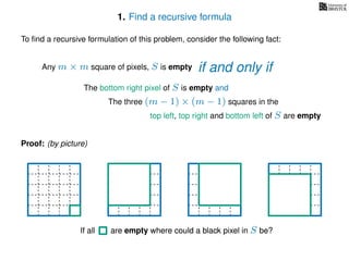 1. Find a recursive formula
To ﬁnd a recursive formulation of this problem, consider the following fact:
Any m × m square of pixels, S is empty
The bottom right pixel of S is empty and
The three (m − 1) × (m − 1) squares in the
top left, top right and bottom left of S are empty
Proof: (by picture)
If all are empty where could a black pixel in S be?If all are empty where could a black pixel in S be?
if and only if
 
