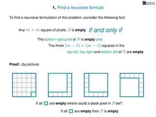 1. Find a recursive formula
To ﬁnd a recursive formulation of this problem, consider the following fact:
Any m × m square of pixels, S is empty
The bottom right pixel of S is empty and
The three (m − 1) × (m − 1) squares in the
top left, top right and bottom left of S are empty
Proof: (by picture)
If all are empty then S is empty
If all are empty where could a black pixel in S be?If all are empty where could a black pixel in S be?
if and only if
 