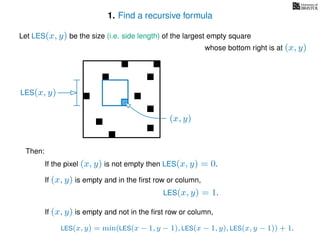 1. Find a recursive formula
(x, y)
LES(x, y)
Let LES(x, y) be the size (i.e. side length) of the largest empty square
whose bottom right is at (x, y)
Then:
If the pixel (x, y) is not empty then LES(x, y) = 0.
If (x, y) is empty and in the ﬁrst row or column,
LES(x, y) = 1.
If (x, y) is empty and not in the ﬁrst row or column,
LES(x, y) = min(LES(x − 1, y − 1), LES(x − 1, y), LES(x, y − 1)) + 1.
 