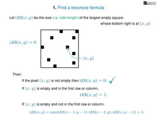 1. Find a recursive formula
Let LES(x, y) be the size (i.e. side length) of the largest empty square
whose bottom right is at (x, y)
Then:
If the pixel (x, y) is not empty then LES(x, y) = 0.
If (x, y) is empty and in the ﬁrst row or column,
LES(x, y) = 1.
If (x, y) is empty and not in the ﬁrst row or column,
LES(x, y) = min(LES(x − 1, y − 1), LES(x − 1, y), LES(x, y − 1)) + 1.
(x, y)
LES(x, y) = 0
 