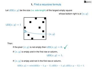 1. Find a recursive formula
Let LES(x, y) be the size (i.e. side length) of the largest empty square
whose bottom right is at (x, y)
Then:
If the pixel (x, y) is not empty then LES(x, y) = 0.
If (x, y) is empty and in the ﬁrst row or column,
LES(x, y) = 1.
If (x, y) is empty and not in the ﬁrst row or column,
LES(x, y) = min(LES(x − 1, y − 1), LES(x − 1, y), LES(x, y − 1)) + 1.
LES(x, y) = 1
(x, y)
 