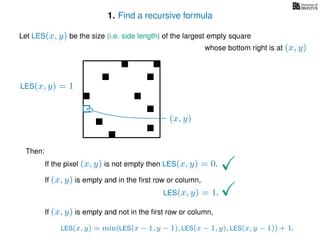 1. Find a recursive formula
Let LES(x, y) be the size (i.e. side length) of the largest empty square
whose bottom right is at (x, y)
Then:
If the pixel (x, y) is not empty then LES(x, y) = 0.
If (x, y) is empty and in the ﬁrst row or column,
LES(x, y) = 1.
If (x, y) is empty and not in the ﬁrst row or column,
LES(x, y) = min(LES(x − 1, y − 1), LES(x − 1, y), LES(x, y − 1)) + 1.
LES(x, y) = 1
(x, y)
 