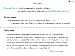 The name
Dynamic Programming is an approach to algorithm design. . .
why does it sound like an alternative to Agile Software Development?
- Richard Bellman invented Dynamic programming around 1950
“The 1950s were not good years for mathematical research. We had a very interesting
gentleman in Washington named Wilson. He was Secretary of Defense, and he actually had a
pathological fear and hatred of the word, research... His face would suffuse, he would turn red,
and he would get violent if people used the term, research, in his presence. You can imagine
how he felt, then, about the term, mathematical... I thought dynamic programming was a good
name. It was something not even a Congressman could object to.”
a ‘program’ referred to ﬁnding an optimal schedule or programme of activities
Serious answer:
Real answer:
- Richard Bellman
 