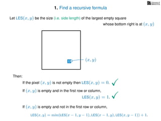 1. Find a recursive formula
Let LES(x, y) be the size (i.e. side length) of the largest empty square
whose bottom right is at (x, y)
Then:
If the pixel (x, y) is not empty then LES(x, y) = 0.
If (x, y) is empty and in the ﬁrst row or column,
LES(x, y) = 1.
If (x, y) is empty and not in the ﬁrst row or column,
LES(x, y) = min(LES(x − 1, y − 1), LES(x − 1, y), LES(x, y − 1)) + 1.
(x, y)
 