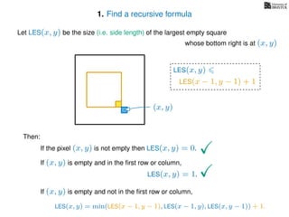1. Find a recursive formula
Let LES(x, y) be the size (i.e. side length) of the largest empty square
whose bottom right is at (x, y)
Then:
If the pixel (x, y) is not empty then LES(x, y) = 0.
If (x, y) is empty and in the ﬁrst row or column,
LES(x, y) = 1.
If (x, y) is empty and not in the ﬁrst row or column,
LES(x, y)
(x, y)
LES(x − 1, y − 1) + 1
LES(x, y) = min(LES(x − 1, y − 1), LES(x − 1, y), LES(x, y − 1)) + 1.
 