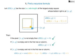 1. Find a recursive formula
Let LES(x, y) be the size (i.e. side length) of the largest empty square
whose bottom right is at (x, y)
Then:
If the pixel (x, y) is not empty then LES(x, y) = 0.
If (x, y) is empty and in the ﬁrst row or column,
LES(x, y) = 1.
If (x, y) is empty and not in the ﬁrst row or column,
LES(x, y)
(x, y)
LES(x − 1, y − 1) + 1
LES(x, y) = min(LES(x − 1, y − 1), LES(x − 1, y), LES(x, y − 1)) + 1.
 