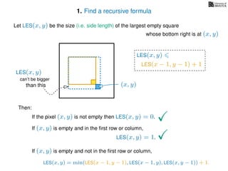 1. Find a recursive formula
Let LES(x, y) be the size (i.e. side length) of the largest empty square
whose bottom right is at (x, y)
Then:
If the pixel (x, y) is not empty then LES(x, y) = 0.
If (x, y) is empty and in the ﬁrst row or column,
LES(x, y) = 1.
If (x, y) is empty and not in the ﬁrst row or column,
LES(x, y)
(x, y)
LES(x − 1, y − 1) + 1
LES(x, y) = min(LES(x − 1, y − 1), LES(x − 1, y), LES(x, y − 1)) + 1.
can’t be bigger
than this
LES(x, y)
 