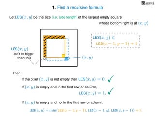 1. Find a recursive formula
Let LES(x, y) be the size (i.e. side length) of the largest empty square
whose bottom right is at (x, y)
Then:
If the pixel (x, y) is not empty then LES(x, y) = 0.
If (x, y) is empty and in the ﬁrst row or column,
LES(x, y) = 1.
If (x, y) is empty and not in the ﬁrst row or column,
LES(x, y)
(x, y)
LES(x − 1, y − 1) + 1
LES(x, y) = min(LES(x − 1, y − 1), LES(x − 1, y), LES(x, y − 1)) + 1.
can’t be bigger
than this
LES(x, y)
 