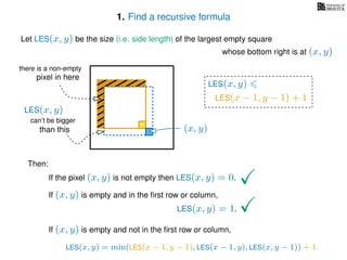 1. Find a recursive formula
Let LES(x, y) be the size (i.e. side length) of the largest empty square
whose bottom right is at (x, y)
Then:
If the pixel (x, y) is not empty then LES(x, y) = 0.
If (x, y) is empty and in the ﬁrst row or column,
LES(x, y) = 1.
If (x, y) is empty and not in the ﬁrst row or column,
LES(x, y)
(x, y)
LES(x − 1, y − 1) + 1
LES(x, y) = min(LES(x − 1, y − 1), LES(x − 1, y), LES(x, y − 1)) + 1.
can’t be bigger
than this
there is a non-empty
pixel in here
LES(x, y)
 