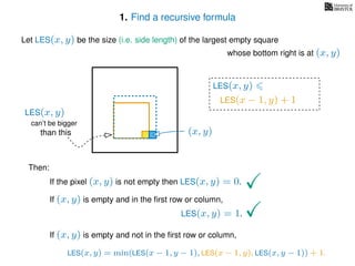 1. Find a recursive formula
Let LES(x, y) be the size (i.e. side length) of the largest empty square
whose bottom right is at (x, y)
Then:
If the pixel (x, y) is not empty then LES(x, y) = 0.
If (x, y) is empty and in the ﬁrst row or column,
LES(x, y) = 1.
If (x, y) is empty and not in the ﬁrst row or column,
(x, y)
LES(x, y)
LES(x − 1, y) + 1
LES(x, y) = min(LES(x − 1, y − 1), LES(x − 1, y), LES(x, y − 1)) + 1.
can’t be bigger
than this
LES(x, y)
 