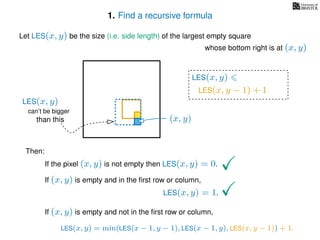 1. Find a recursive formula
Let LES(x, y) be the size (i.e. side length) of the largest empty square
whose bottom right is at (x, y)
Then:
If the pixel (x, y) is not empty then LES(x, y) = 0.
If (x, y) is empty and in the ﬁrst row or column,
LES(x, y) = 1.
If (x, y) is empty and not in the ﬁrst row or column,
(x, y)
LES(x, y)
LES(x, y − 1) + 1
LES(x, y) = min(LES(x − 1, y − 1), LES(x − 1, y), LES(x, y − 1)) + 1.
can’t be bigger
than this
LES(x, y)
 