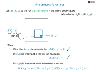 1. Find a recursive formula
Let LES(x, y) be the size (i.e. side length) of the largest empty square
whose bottom right is at (x, y)
Then:
If the pixel (x, y) is not empty then LES(x, y) = 0.
If (x, y) is empty and in the ﬁrst row or column,
LES(x, y) = 1.
If (x, y) is empty and not in the ﬁrst row or column,
LES(x, y) = min(LES(x − 1, y − 1), LES(x − 1, y), LES(x, y − 1)) + 1.
(x, y)
can’t be bigger
than this
LES(x, y)
 