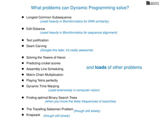 What problems can Dynamic Programming solve?
• Longest Common Subsequence
• Edit Distance
• Text justiﬁcation
• Seam Carving
• Solving the Towers of Hanoi
• Predicting cricket scores
• Assembly Line Scheduling
• Matrix Chain Multiplication
• Playing Tetris perfectly
• Dynamic Time Warping
• Finding optimal Binary Search Trees
• The Travelling Salesman Problem
• Knapsack
(used heavily in Bioinformatics for DNA similarity)
(Google this later, it’s really awesome)
(though still slowly)
(when you know the likely frequencies of searches)
(though still slowly)
(used heavily in Bioinformatics for sequence alignment)
(used extensively in computer vision)
and loads of other problems
 