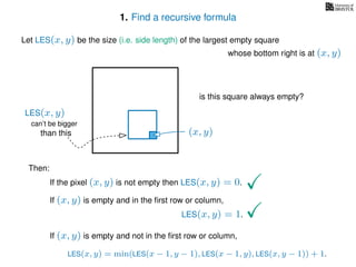 1. Find a recursive formula
Let LES(x, y) be the size (i.e. side length) of the largest empty square
whose bottom right is at (x, y)
Then:
If the pixel (x, y) is not empty then LES(x, y) = 0.
If (x, y) is empty and in the ﬁrst row or column,
LES(x, y) = 1.
If (x, y) is empty and not in the ﬁrst row or column,
LES(x, y) = min(LES(x − 1, y − 1), LES(x − 1, y), LES(x, y − 1)) + 1.
(x, y)
is this square always empty?
can’t be bigger
than this
LES(x, y)
 