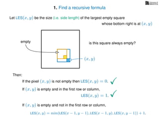1. Find a recursive formula
Let LES(x, y) be the size (i.e. side length) of the largest empty square
whose bottom right is at (x, y)
Then:
If the pixel (x, y) is not empty then LES(x, y) = 0.
If (x, y) is empty and in the ﬁrst row or column,
LES(x, y) = 1.
If (x, y) is empty and not in the ﬁrst row or column,
LES(x, y) = min(LES(x − 1, y − 1), LES(x − 1, y), LES(x, y − 1)) + 1.
(x, y)
is this square always empty?empty
 