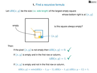 1. Find a recursive formula
Let LES(x, y) be the size (i.e. side length) of the largest empty square
whose bottom right is at (x, y)
Then:
If the pixel (x, y) is not empty then LES(x, y) = 0.
If (x, y) is empty and in the ﬁrst row or column,
LES(x, y) = 1.
If (x, y) is empty and not in the ﬁrst row or column,
LES(x, y) = min(LES(x − 1, y − 1), LES(x − 1, y), LES(x, y − 1)) + 1.
(x, y)
is this square always empty?empty
 