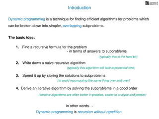 Introduction
Dynamic programming is recursion without repetition
Dynamic programming is a technique for ﬁnding efﬁcient algorithms for problems which
can be broken down into simpler, overlapping subproblems.
in other words. . .
The basic idea:
1. Find a recursive formula for the problem
(typically this is the hard bit)
3. Speed it up by storing the solutions to subproblems
(to avoid recomputing the same thing over and over)
4. Derive an iterative algorithm by solving the subproblems in a good order
(iterative algorithms are often better in practice, easier to analyse and prettier)
- in terms of answers to subproblems.
2. Write down a naive recursive algorithm
(typically this algorithm will take exponential time)
 