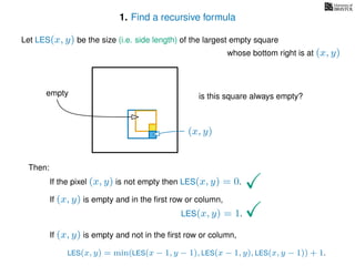 1. Find a recursive formula
Let LES(x, y) be the size (i.e. side length) of the largest empty square
whose bottom right is at (x, y)
Then:
If the pixel (x, y) is not empty then LES(x, y) = 0.
If (x, y) is empty and in the ﬁrst row or column,
LES(x, y) = 1.
If (x, y) is empty and not in the ﬁrst row or column,
LES(x, y) = min(LES(x − 1, y − 1), LES(x − 1, y), LES(x, y − 1)) + 1.
(x, y)
is this square always empty?empty
 