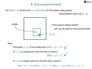 1. Find a recursive formula
Let LES(x, y) be the size (i.e. side length) of the largest empty square
whose bottom right is at (x, y)
Then:
If the pixel (x, y) is not empty then LES(x, y) = 0.
If (x, y) is empty and in the ﬁrst row or column,
LES(x, y) = 1.
If (x, y) is empty and not in the ﬁrst row or column,
LES(x, y) = min(LES(x − 1, y − 1), LES(x − 1, y), LES(x, y − 1)) + 1.
(x, y)
is this square always empty?
yes, by the proof on the previous slide
empty
 