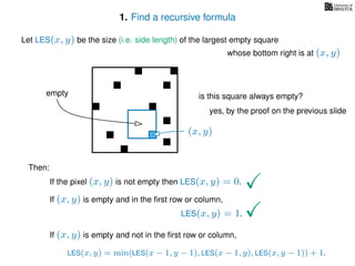 1. Find a recursive formula
Let LES(x, y) be the size (i.e. side length) of the largest empty square
whose bottom right is at (x, y)
Then:
If the pixel (x, y) is not empty then LES(x, y) = 0.
If (x, y) is empty and in the ﬁrst row or column,
LES(x, y) = 1.
If (x, y) is empty and not in the ﬁrst row or column,
LES(x, y) = min(LES(x − 1, y − 1), LES(x − 1, y), LES(x, y − 1)) + 1.
(x, y)
is this square always empty?
yes, by the proof on the previous slide
empty
 