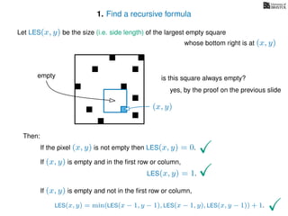 1. Find a recursive formula
Let LES(x, y) be the size (i.e. side length) of the largest empty square
whose bottom right is at (x, y)
Then:
If the pixel (x, y) is not empty then LES(x, y) = 0.
If (x, y) is empty and in the ﬁrst row or column,
LES(x, y) = 1.
If (x, y) is empty and not in the ﬁrst row or column,
LES(x, y) = min(LES(x − 1, y − 1), LES(x − 1, y), LES(x, y − 1)) + 1.
(x, y)
is this square always empty?
yes, by the proof on the previous slide
empty
 