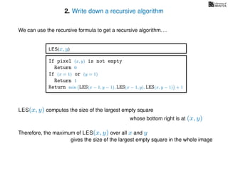 2. Write down a recursive algorithm
We can use the recursive formula to get a recursive algorithm. . .
If pixel (x, y) is not empty
Return 0
If (x = 1) or (y = 1)
Return 1
Return min LES(x − 1, y − 1), LES(x − 1, y), LES(x, y − 1) + 1
LES(x, y)
LES(x, y) computes the size of the largest empty square
whose bottom right is at (x, y)
Therefore, the maximum of LES(x, y) over all x and y
gives the size of the largest empty square in the whole image
 