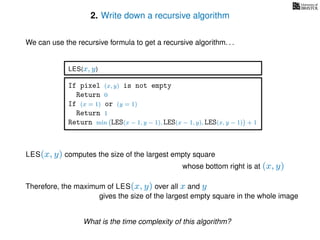 2. Write down a recursive algorithm
We can use the recursive formula to get a recursive algorithm. . .
If pixel (x, y) is not empty
Return 0
If (x = 1) or (y = 1)
Return 1
Return min LES(x − 1, y − 1), LES(x − 1, y), LES(x, y − 1) + 1
LES(x, y)
LES(x, y) computes the size of the largest empty square
whose bottom right is at (x, y)
Therefore, the maximum of LES(x, y) over all x and y
gives the size of the largest empty square in the whole image
What is the time complexity of this algorithm?
 