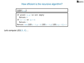 How efﬁcient is the recursive algorithm?
If pixel (x, y) is not empty
Return 0
If (x = 1) or (y = 1)
Return 1
Return min LES(x − 1, y − 1), LES(x − 1, y), LES(x, y − 1) + 1
LES(x, y)
Let’s compute LES(4, 4). . .
 