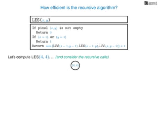 How efﬁcient is the recursive algorithm?
If pixel (x, y) is not empty
Return 0
If (x = 1) or (y = 1)
Return 1
Return min LES(x − 1, y − 1), LES(x − 1, y), LES(x, y − 1) + 1
LES(x, y)
Let’s compute LES(4, 4). . .
(4, 4)
(and consider the recursive calls)
 