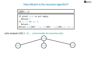 How efﬁcient is the recursive algorithm?
If pixel (x, y) is not empty
Return 0
If (x = 1) or (y = 1)
Return 1
Return min LES(x − 1, y − 1), LES(x − 1, y), LES(x, y − 1) + 1
LES(x, y)
Let’s compute LES(4, 4). . .
(4, 4)
(and consider the recursive calls)
(4, 3)(3, 4)(3, 3)
 