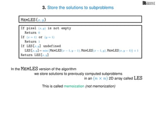 3. Store the solutions to subproblems
This is called memoization (not memorization)
If pixel (x, y) is not empty
Return 0
If (x = 1) or (y = 1)
Return 1
If LES[x, y] undefined
LES[x, y]= min MemLES(x − 1, y − 1), MemLES(x − 1, y), MemLES(x, y − 1) + 1
Return LES[x, y]
MemLES(x, y)
In the MemLES version of the algorithm
we store solutions to previously computed subproblems
in an (n × n) 2D array called LES
 