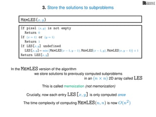 3. Store the solutions to subproblems
This is called memoization (not memorization)
If pixel (x, y) is not empty
Return 0
If (x = 1) or (y = 1)
Return 1
If LES[x, y] undefined
LES[x, y]= min MemLES(x − 1, y − 1), MemLES(x − 1, y), MemLES(x, y − 1) + 1
Return LES[x, y]
MemLES(x, y)
In the MemLES version of the algorithm
we store solutions to previously computed subproblems
in an (n × n) 2D array called LES
Crucially, now each entry LES[x, y] is only computed once
The time complexity of computing MemLES(n, n) is now O(n2)
 