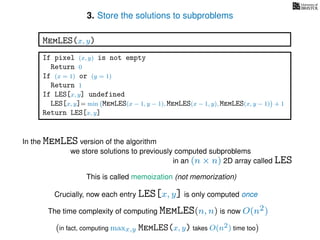 3. Store the solutions to subproblems
This is called memoization (not memorization)
If pixel (x, y) is not empty
Return 0
If (x = 1) or (y = 1)
Return 1
If LES[x, y] undefined
LES[x, y]= min MemLES(x − 1, y − 1), MemLES(x − 1, y), MemLES(x, y − 1) + 1
Return LES[x, y]
MemLES(x, y)
In the MemLES version of the algorithm
we store solutions to previously computed subproblems
in an (n × n) 2D array called LES
Crucially, now each entry LES[x, y] is only computed once
The time complexity of computing MemLES(n, n) is now O(n2)
in fact, computing maxx,y MemLES(x, y) takes O(n2) time too
 