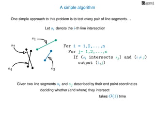 A simple algorithm
One simple approach to this problem is to test every pair of line segments. . .
For i = 1,2,...,n
For j= 1,2,...,n
If (si intersects sj) and (i = j)
output (i,j)
Let si denote the i-th line intersection
s2
s4
s1
s3
Given two line segments si and sj described by their end point coordinates
deciding whether (and where) they intersect
takes O(1) time
 