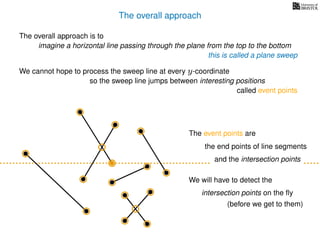 The overall approach
The overall approach is to
imagine a horizontal line passing through the plane from the top to the bottom
this is called a plane sweep
We cannot hope to process the sweep line at every y-coordinate
so the sweep line jumps between interesting positions
called event points
The event points are
the end points of line segments
and the intersection points
We will have to detect the
intersection points on the ﬂy
(before we get to them)
 