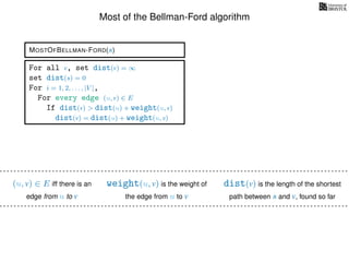 Most of the Bellman-Ford algorithm
MOSTOFBELLMAN-FORD(s)
weight(u, v) is the weight of
the edge from u to v
(u, v) ∈ E iff there is an
edge from u to v
dist(v) is the length of the shortest
path between s and v, found so far
For all v, set dist(v) = ∞
set dist(s) = 0
For i = 1, 2, . . . , |V |,
For every edge (u, v) ∈ E
If dist(v) > dist(u) + weight(u, v)
dist(v) = dist(u) + weight(u, v)
 