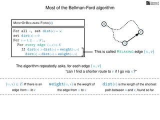 Most of the Bellman-Ford algorithm
MOSTOFBELLMAN-FORD(s)
weight(u, v) is the weight of
the edge from u to v
(u, v) ∈ E iff there is an
edge from u to v
dist(v) is the length of the shortest
path between s and v, found so far
For all v, set dist(v) = ∞
set dist(s) = 0
For i = 1, 2, . . . , |V |,
For every edge (u, v) ∈ E
If dist(v) > dist(u) + weight(u, v)
dist(v) = dist(u) + weight(u, v)
This is called RELAXING edge (u, v)
s
u
v
The algorithm repeatedly asks, for each edge (u, v)
“can I ﬁnd a shorter route to v if I go via u?”
 