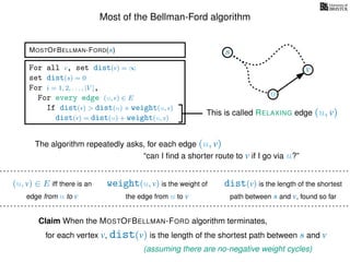 Most of the Bellman-Ford algorithm
MOSTOFBELLMAN-FORD(s)
for each vertex v, dist(v) is the length of the shortest path between s and v
Claim When the MOSTOFBELLMAN-FORD algorithm terminates,
weight(u, v) is the weight of
the edge from u to v
(u, v) ∈ E iff there is an
edge from u to v
dist(v) is the length of the shortest
path between s and v, found so far
For all v, set dist(v) = ∞
set dist(s) = 0
For i = 1, 2, . . . , |V |,
For every edge (u, v) ∈ E
If dist(v) > dist(u) + weight(u, v)
dist(v) = dist(u) + weight(u, v)
(assuming there are no-negative weight cycles)
This is called RELAXING edge (u, v)
s
u
v
The algorithm repeatedly asks, for each edge (u, v)
“can I ﬁnd a shorter route to v if I go via u?”
 