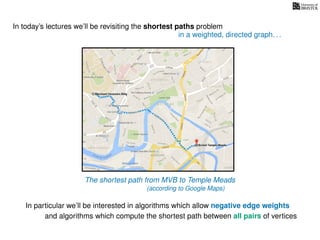 In today’s lectures we’ll be revisiting the shortest paths problem
In particular we’ll be interested in algorithms which allow negative edge weights
in a weighted, directed graph. . .
The shortest path from MVB to Temple Meads
(according to Google Maps)
and algorithms which compute the shortest path between all pairs of vertices
 