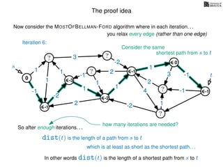 The proof idea
Now consider the MOSTOFBELLMAN-FORD algorithm where in each iteration. . .
s
0
?
?
?
?
?
?
?
?
?
?
?
3
1
1
1
4
-2
2
2
-2
-1
1
1
-1
1
3 -1
-1
2
1
-2
1
you relax every edge (rather than one edge)
So after enough iterations. . .
dist(t) is the length of a path from s to t
t
-1
Iteration 6:
Consider the same
shortest path from s to t
-3
-2
-1
0
-1
which is at least as short as the shortest path. . .
In other words dist(t) is the length of a shortest path from s to t
how many iterations are needed?
 