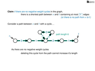 Claim if there are no negative weight cycles in the graph,
there is a shortest path between s and t containing at most |V | edges
Consider a path between s and t with a cycle. . .
s
t
3 1 2 -1
-1
3
-1
As there are no negative weight cycles
deleting this cycle from the path cannot increase it’s length
path length 6
(or there is no path from s to t)
 