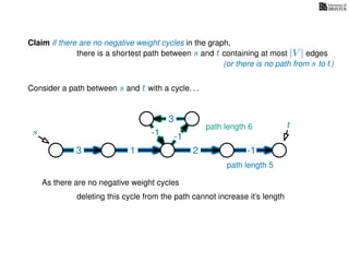 Claim if there are no negative weight cycles in the graph,
there is a shortest path between s and t containing at most |V | edges
Consider a path between s and t with a cycle. . .
s
t
3 1 2 -1
-1
3
-1
As there are no negative weight cycles
deleting this cycle from the path cannot increase it’s length
path length 6
path length 5
(or there is no path from s to t)
 